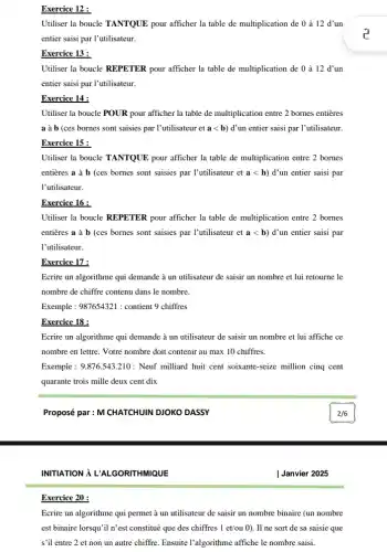 Exercice 12 :
Utiliser la boucle TANTQUE pour afficher la table de multiplication de 0 à 12 d'un
entier saisi par l'utilisateur.
Exercice 13 :
Utiliser la boucle REPETER pour afficher la table de multiplication de 0 à 12 d'un
entier saisi par l'utilisateur.
Exercice 14 :
Utiliser la boucle POUR pour afficher la table de multiplication entre 2 bornes entières
a à b (ces bornes sont saisies par l'utilisateur ' et alt b d' un entier saisi par l'utilisateur.
Exercice 15 :
Utiliser la boucle TANTQUE pour afficher la table de multiplication entre 2 bornes
entières a à b (ces bornes sont saisies par I'utilisateur et alt b ) d'un entier saisi par
l'utilisateur.
Exercice 16 :
Utiliser la boucle REPETER pour afficher la table de multiplication entre 2 bornes
entières a à b (ces bornes sont saisies par l'utilisateur et alt b ) d'un entier saisi par
l'utilisateur.
Exercice 17 :
Ecrire un algorithme qui demande à un utilisateur de saisir un nombre et lui retourne le
nombre de chiffre contenu dans le nombre.
Exemple: 987654321 : contient 9 chiffres
Exercice 18 :
Ecrire un algorithme qui demande à un utilisateur de saisir un nombre et lui affiche ce
nombre en lettre. Votre nombre doit contenir au max 10 chiffres.
Exemple: 9.876.543.210: Neuf milliard huit cent soixante -seize million cinq cent
quarante trois mille deux cent dix
Proposé par : M CHATCHUIN DJOKO DASSY
INITIATION À L'AL GORITHMIQUE
Exercice 20 :
Ecrire un algorithme qui permet à un utilisateur de saisir un nombre binaire (un nombre
est binaire lorsqu'il n'est constitué que des chiffres 1et/ou0 ). Il ne sort de sa saisie que
s'il entre 2 et non un autre chiffre. Ensuite I'algorithme affiche le nombre saisi.
Janvier 2025