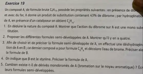 Exercice 19
Un composé A, de formule brute C_(B)H_(10) possède les propriétés suivantes : en présence de dibxo...
et avec du fer A donne un produit de substitution contenant 43%  de dibrome; par hydrogénatio
de A, en présence d'un catalyseur on obtient C_(8)H_(16)
1. En déduire la nature du composé A. Montrer que l'action du dibrome sur A est une mono subs
titution.
2. Proposer les differentes formules semi-développées de A.Montrer qu'il y en a quatre.
3. Afin de choisir et de préciser la formule semi-développée de A,on effectue une déshydrogén
tion de A en B ; ce dernier composé a pour formule C_(8)H_(8) et décolore l'eau de brome Préciser ald
la formule de B.
4. On indique que B est le styrène. Préciser la formule de A.
5. Combien existe-t-il de dérivés monobromés de A (bromation sur le noyau aromatique)? Ecr
leurs formules semi-développées.