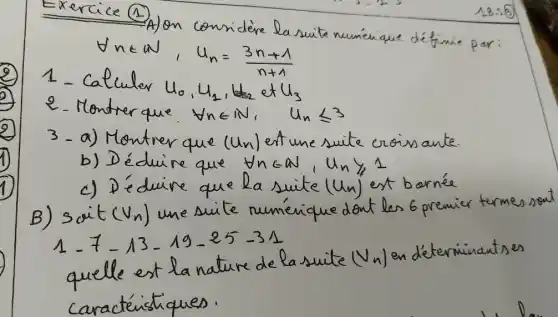 Exercice (1)
A) on considère la suite numérique définie par:
[
forall n in mathbb(N), u_(n)=(3 n+1)/(n+1)
]
1 - Calculer u_(0), u_(2), u_(2) et u_(3) 
2. Montrer que forall n in mathbb(N), u_(n) leqslant 3 
3 - a) Montrer que (mathrm(Un)) ert une suite croissante.
b) Déduire que forall n in mathbb(N), u_(n) geqslant 1 
c) Déduire que la suite (u_(n)) est bornée
B) soit (v_(n)) une suite numérique dont les 6 premier termes sout 1-7-13-19-25-31 
quelle est la nature de la suite (v_(n)) en déterminantes caractéristiques.