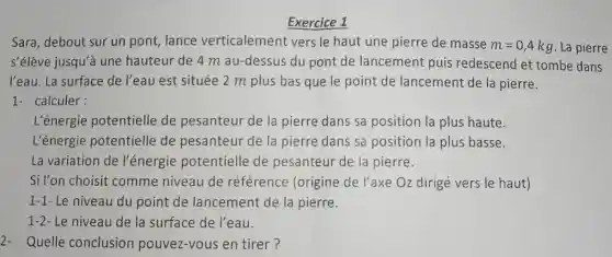 Exercice 1
Sara, debout sur un pont, lance verticalement vers le haut une pierre de masse
m=0,4kg La pierre
s'élève jusqu'à une hauteur de 4 m au-dessus du pont de lancement puis redescend et tombe dans
l'eau. La surface de l'eau est située 2 m plus bas que le point de lancement de la pierre.
1- calculer:
L'énergie potentielle.de pesanteur de la pierre dans sa position la plus haute.
L'énergie potentielle de pesanteur de la pierre dans sa position la plus basse.
La variation de l'énergie potentielle de pesanteur de la pierre.
Si l'on choisit comme niveau de référence (origine de l'axe Oz dirigé vers le haut)
1-1- Le niveau du point de lancement de la pierre.
1-2- Le niveau de la surface de l'eau.
2- Quelle conclusion pouvez-vous en tirer?