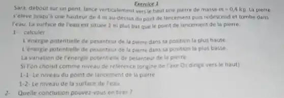 Exercice 1
Sara, debout sur un pont, lance verticalement vers le haut une pierre de masse m=0,4kg La pierre
s'élève jusqu'a une hauteur de 4 m au-dessus du pont de lancement puis redescend et tombe dans
l'eau. La surface de l'eau est située 2 m plus bas que le point de lancement de la pierre.
1- calculer:
L'énergie potentielle de pesanteur de la pierre dans sa position la plus haute.
L'énergie potentielle de pesanteur de la pierre dans sa position la plus basse.
La variation de l'énergie potentielle de pesanteur de la pierre.
Si l'on choisit comme niveau de reference (origine de l'axe Oz dirige vers le haut)
1-1- Le niveau du point de lancement de la pierre
1-2- Le niveau de la surface de l'eau
Quelle conclusion pouvez-vous en tirer?