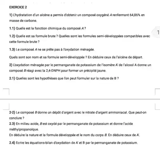 EXERCICE 2
1) L'hydratation d'un alcène a permis d'obtenir un composé oxygéné A renfermant 64,86%  en
masse de carbone.
1.1) Quelle est la fonction chimique du composé A?
1.2) Quelle est sa formule brute? Quelles sont les formules semi-développées compatibles avec
cette formule brute?
1.3) Le composé A ne se prête pas à l'oxydation ménagée.
Quels sont son nom et sa formule semi-développée? En déduire ceux de l'alcène de départ.
2) L'oxydation ménagée par le permanganate de potassium de l'isomère A'de l'alcool A donne un
composé B réagi avec la 2,4-DNPH pour former un précipité jaune.
2.1) Quelles sont les hypothèses que l'on peut formuler sur la nature de B ?
2-2) Le composé B donne un dépôt d'argent avec le nitrate d'argent ammoniacal Que peut-on
conclure?
2.3) En milieu acide,B est oxydé par le permanganate de potassium et donne l'acide
méthylpropanoique.
En déduire la nature et la formule développée et le nom du corps B. En déduire ceux de A'
2.4) Ecrire les équations-bilan d'oxydation de A' et B par le permanganate de potassium.