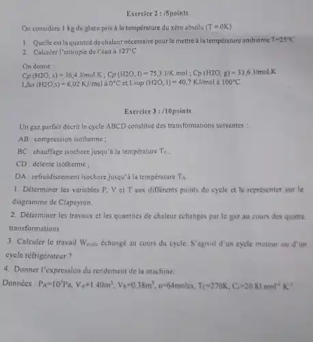 Exercice 2:/5points
On considère 1 kg de glace pris a la temperature du zéro absolu (T=0K)
1. Quelle est la quantité de chaleur nécessaire pour le mettre a la température ambiante T=25^circ C
2. Calculer l'entropie de l'eau à 127^circ C
C_(2)(H2O,s)=36,4J/malK;Cp/(H2O,I)=75,J/K.mol:Cp(H2O,g)=33,6J,6J,mJ/molK
Lfus(H2O,s)=6,02KJ/mol à 0^circ C et Lvap (H2O,I)=40,7KJ/mol à 100^circ C
Un gaz parfait décrit le cycle ABCD constitué des transformations suivantes:
AB : compression isotherme;
BC : chauffage isochore jusqui à la température T_(0)
CD: détente isotherme;
DA : refroidissement isochore jusqu'à la température T_(A)
1. Déterminer les variables P. V et T aux differents points du cycle et le représenter sur le
diagramme de Clapeyron.
2. Déterminer les travaux et les quantités de chaleur échanges par le gaz au cours des quatre
transformations
3. Calculer le travail W_(cycle) échangé au cours du cycle. S'agit-il d'un cycle moteur ou d'un
cycle réfrigérateur?
4. Donner l'expression du rendement de la machine.
Données : F A=10^5Pa,V_(A)=1.40m^3;V_(B)=0.38m^3,n^36.4moles,T_(C)=270K,C_(4)=2 ) 8.J.mol".K"