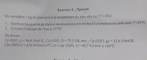 Exercice 2:/5points
On considère 1 kg de glace pris a la température du zéro absolu (T=OK)
1. Quelle est la quantité de chaleur nécessaire pour le mettre à la température ambiante T=25^circ C
2. Calculer l'entropie de l'eau à 127^circ C
On donne :
C_(3)(H2O_(3),s)=36,4.1(molNK,C_(2)(H2O,1)=75,3.11K,mol,C_(p)(H2O,g)=51,C.J/molK
Lfus(H2O,s)=6,02KJ/mol 0^circ C et Lvap (H2O,I)=40,7KJ/mol à 100^circ C