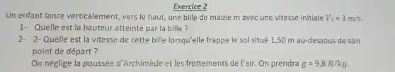 Exercice 2
Un enfant lance verticalement, vers le haut, une bille de masse m avec une vitesse initiale V_(0)=3m/s
1- Quelle est la hauteur atteinte par la bille?
2- 2-Quelle est la vitesse de cette bille lorsqu'elle frappe le sol situé 1,50 m au-dessous de son
point de départ?
On néglige la poussée d'Archimède et les frottements de l'air On prendra g=9,8N/kg