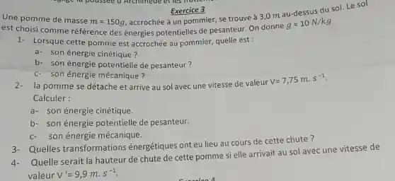 Exercice 3 , accrochée à un pommier, se trouve à 3,0 m au-dessus du sol. Le sol
Une pomme de masse
m=150g
est choisi comme référence des énergies potentielles de pesanteur. On donne
g=10N/kg
1- Lorsque cette pomme est accrochée au pommier, quelle est :
a- son énergie cinétique?
b- son énergie potentielle de pesanteur?
c- son énergie mécanique?
2.la pomme se détache et arrive au sol avec une vitesse de valeur
V=7,75mcdot s^-1
Calculer:
a- son énergie cinétique.
b- son énergie potentielle de pesanteur.
son énergie mécanique.
3- Quelles transformations énergétiques ont eu lieu au cours de cette chute?
Quelle serait la hauteur de chute de cette pomme si elle arrivait au sol avec une vitesse de
valeur V'=9,9mcdot s^-1