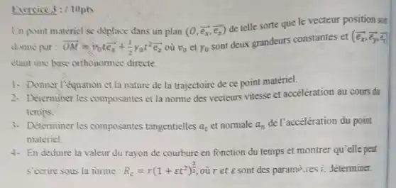 Exercice 3: / lippts
Un point matericl se déplace dans un plan (0,overrightarrow (e_(x)),overrightarrow (e_(z)))
de telle sorte que le vecteur position soi
donne par: overrightarrow (OM)=overrightarrow (v)_(0)toverrightarrow (e_(2))+(1)/(2)gamma _(0)t^2overrightarrow (e_(2)) où v_(0) et Y_(0)
sont deux grandeurs constantes et (
etant une base orthonormée directe.
1. Donner l'equation et la nature de la trajectoire de ce point matériel.
2. Determiner les composantes et la norme des vecteurs vitesse et accélération au cours du
temps
3- Determiner les composantes tangentielles a_(t) et normale a_(n)
de l'accélération du point
materiel.
4. En deduire la valeur du rayon de courbure en fonction du temps et montrer qu'elle peat
S'écrire sous la forme: R_(c)=r(1+varepsilon t^2)^(3)/(2) our et e sont des parame res a déterminer.