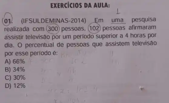 EXERCICIOS DA AULA:
(ov.(IFSULDEMINAS-2014) Em uma pesquisa
assistir televisão por um período superior a 4 horas por
dia. O percentual de pessoas que assistem televisão
por esse período é:
A) 66% 
B) 34% 
C) 30% 
D) 12%