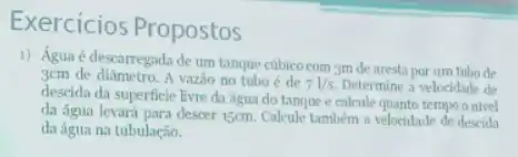 Exercicios Propostos
1) Água é descarregada de um tanque cúbico com 3m de aresta por um tubo de
3cm de diâmetro. A vazão no tubo é de
71/s Determine a velocidade de
descida da superficie livre da água do tanque e calcule quanto tempo o nivel
da água levará para descer 15cm. Calcule também a velocidade de descida
da água na tubulação,