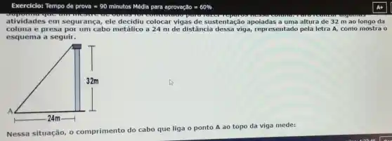 Exercicio:Tempo de prova=90 mlnutos Medla para aprovagelo=60% 
summer
atividades em segurança, ele decidiu colocar vigas de sustentação apoiadas a uma altura de 32 m ao longo da
coluna e presa por um cabo metálico a 24 m de distância dessa viga representad o pela letra A, como mostra o
esquema a seguir.
Nessa situação, 0 comprimento do cabo que liga o ponto A ao topo da viga mede: