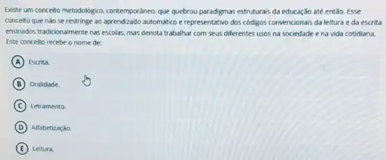 Existe um conceito metodolôgico, contemporâneo que quebrou paradigmas estruturais da educação até então. Esse
conceito que não se restringe ao aprendizado automático e representativo dos códigos convencionais da leitura e da escrita
ensinados tradicionalmente nas escolas, mas denota trabalhar com seus diferentes usos na sociedade e na vida cotidiana.
Este conceito recebe o nome de:
A Escrita.
B Oralidade.
C Letramento.
D Alfabetização.
E Leitura.