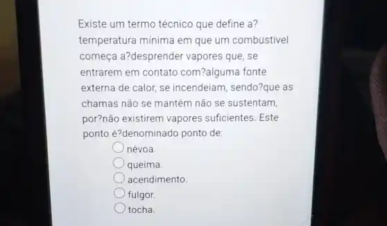 Existe um termo técnico que define a?
temperatura mínima em que um combustivel
comeca a?desprender vapores que, se
entrarem em contato com?alguma fonte
externa de calor, se incendeiam , sendo?que as
chamas não se mantêm não se sustentam,
por?não existirem vapores suficientes . Este
ponto é?denominado ponto de:
névoa.
queima.
acendimento
fulgor.
tocha.