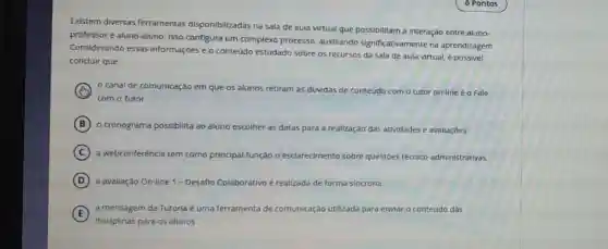 Existem diversas ferramentas disponibilizadas na sala de aula virtual que possibilitam a Interação entre aluno-
professor e aluno-aluno.Isso configura um complexo processo auxillando significativamente na aprendizagem.
Considerando essas Informaçōes e o conteúdo estudado sobre os recursos da sala de aula virtual, é possivel
concluir que:
canal de comunicaçǎo em que os alunos retiram as dúvidas de conteúdo com o tutor on-line é o Fale
com o Tutor.
B o cronograma possibilita ao aluno escolher as datas para a realização das atividades e avaliaçóes.
C a webconferência tem como principal função o esclarecimento sobre questóes técnico -administrativas.
D a avaliação On-line 1 - Desaflo Colaborativo é realizada de forma sincrona.
E
a mensagem da Tutoria é uma ferramenta de comunicação utilizada para enviar o conteúdo das
disciplinas para os alunos.