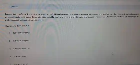 Existem vári as configurações de estr utura organi zacional Há uma forr na que ép revalente em em presas de peq ueno porte , onde há p ouca diversifi icação de tarefas, baixo nivel
de espe cializac ão e atividades de comp lexidade re duzida Nesse arranjo, o s órgãos es tão sob a a toridade de uma única linha de cor nando, resulta ndo em cer tralização do
poder e cor centração das pri ncipais decisões.
Qua o nome dessa est rutura?
A Es trutura comp lexa.
B Estrutu ra completa.
Estrutura fur cional.
D Estrutura linear.
F Estrutura normal.