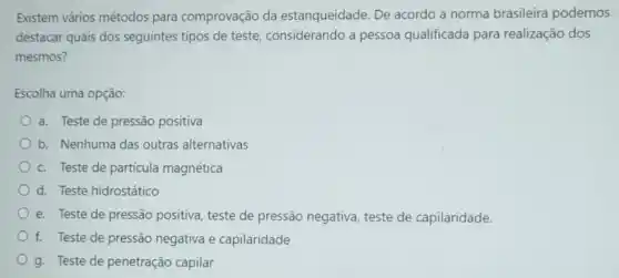 Existem vários métodos para comprovação da estanqueidade. De acordo a norma brasileira podemos
destacar quais dos seguintes tipos de teste considerando a pessoa qualificada para realização dos
mesmos?
Escolha uma opção:
a. Teste de pressão positiva
b. Nenhuma das outras alternativas
c. Teste de partícula magnética
d. Teste hidrostático
e. Teste de pressão positiva, teste de pressão negativa, teste de capilaridade.
f. Teste de pressão negativa e capilaridade
g. Teste de penetração capilar