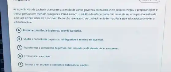 As experiencias de Laubach chamaram a atenção de vảrios governos no mundo.e ele próprio chegou a preparar lições e
treinar pessoas em mais de cem paises. Para Laubach, o adulto não alfabetizado não deixa de ser uma pessoa instruida
pelo fato de não saber ler e escrever.Ele só não teve acesso ao conhedmento formal.Para esse educador, promover a
alfabetização é:
A Mudar a consciencia da pessoa através da escrita.
B Mudar a consciência da pessoa, reintegrando-a ao meio em que vive.
C Transformar a consciência da pessoa, mas isso não se dá através de ler e escrever.
D Ensinar a lere escrever.
E Ensinar a ler, escrever e operações matemáticas simples.