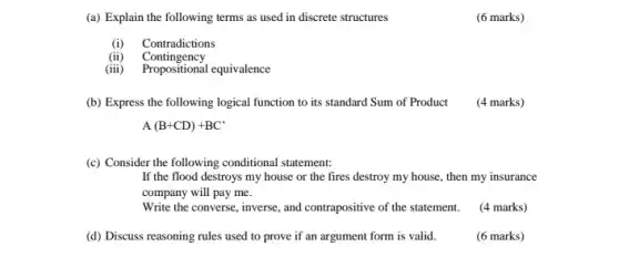 (a) Explain the following terms as used in discrete structures
(6 marks)
(i) Contradictions
(ii) Contingency
(iii)
Propositional equivalence
(b) Express the following logical function to its standard Sum of Product (4 marks)
A(B+CD)+BC'
(c) Consider the following conditional statement:
If the flood destroys my house or the fires destroy my house , then my insurance
company will pay me.
Write the converse, inverse and contrapositive of the statement. (4 marks)
(d) Discuss reasoning rules used to prove if an argument form is valid.
(6 marks)