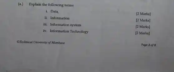 (a.) Explain the following terms
i. Data
[2 Marks]
ii. Information
[2 Marks]
iii. Information system
[2 Marks]
iv. Information Technology
[2 Marks]
Page 1 of 3