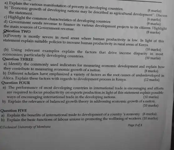 a) Explain the various manifestation of poverty in developing countries.
(8 marks)
b) "Economic growth of developing nations may be described as agricultural development . Discuss
the statement.
c) Highlight the common characteristics of developing countries
(6 marks)
d) Government needs revenue to finance its various development projects to its citizens.Highlight
the main sources of Government revenue.
(8 marks)
Qúestion TWO
(a)Poverty is mostly severe in rural areas where human productivity is low. In light of this
statement explain suitable policies to increase human productivity in rural areas of Kenya.
(8 marks)
(10 marks)
(b) Using relevant examples explain the factors that drive income disparity in most
economies particularly developing countries.
Question THREE
(10 marks)
a) Identify the commonly used indicators for measuring economic development and explain how
they contribute to measuring economic growth of a nation.
(8 marks)
b) Different scholars have emphasized a variety of factors as the root causes of underdeveloped in
Africa. Explain these factors with regards to development process in Kenya.
Question FOUR
(12 marks)
a) The performance of most developing countries in international trade is encouraging and efforts
are required to focus productivity on exports production.in light of this statement explain possible
ways of encouraging international trade in the developing nations.
(10 marks)
b) Explain the relevance of balanced growth theory in addressing economic growth of a nation.
(10 marks)
Question FIVE
a) Explain the benefits of international trade to development of a country 's economy (8 marks).
b) Explain the basic functions of labour unions in promoting the wellbeing of workers. (10 marks)
CTechnical University of Mombasa
Page 1 of 1