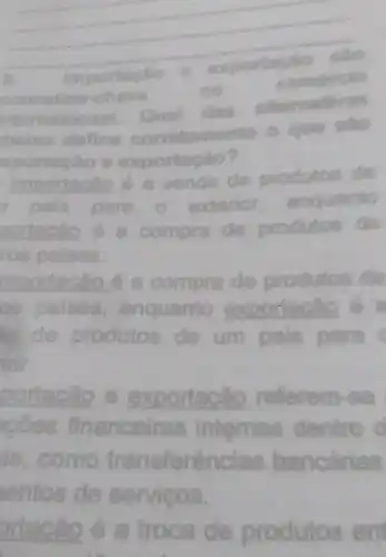 __
exportacte
also
ricio
content
no
Qual
das altornativas
corretamente o que silo
B. on
Importaclic cao é a venda de produtos
para o exterior enquantio
a de produtos
ros paises.
mportacão é a compra de produtos
as palses , enquanto exportacily
de produtos de um pals para
for
portacáo e exportacio referem-se
coes final lras internas dentro d financelras
is, como transferências bancarias
entos de servicos.
ortacão é a troca de produtos en