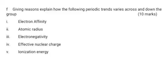 f Giving reasons explain how the following periodic trends varies across and down the
group
(10 marks)
i.	Electron Affinity
ii.	Atomic radius
iii. Electronegativity
iv Effective nuclear charge
v. Ionization energy