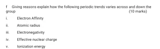 f Giving reasons explain how the following periodic trends varies across and down the
group
(10 marks)
Electron Affinity
ii.	Atomic radius
iii. Electronegativity
iv. Effective nuclear charge
v. Ionization energy