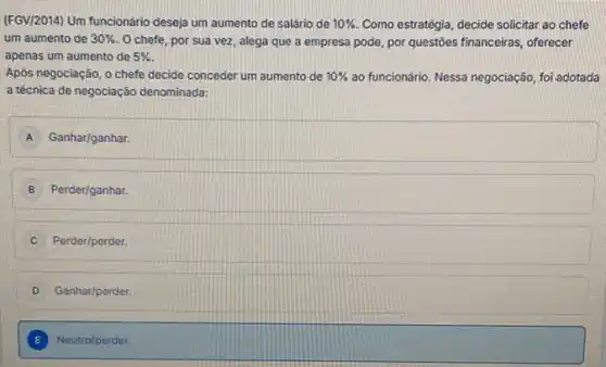 (F6V/2014) Um funcionário desejaj um aumento de salário de 10%  Como estratégia, decide solicitar ao chefe
um aumento de 30%  O chefe, por sua vez, alega que a empresa pode, por questioes financeiras, oferecer
apenas um aumento de 5% 
Apôs negociação, o chefe decide conceder um aumento de 10%  ao funcionário. Nessa negociação, fol adotada
a técnica de negociação denominada:
A Ganhar/ganhar.
B Perder/ganhar.
Perder/perder.
D Ganhar/perder.
E Neutro/perder.