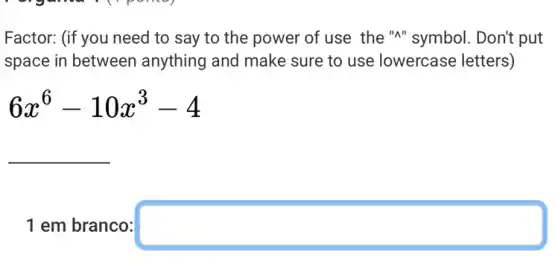 Factor: (if you need to say to the power of use the "A"symbol. Don't put
space in between anything and make sure to use lowercase e letters)
6x^6-10x^3-4
__
1 em branco: square