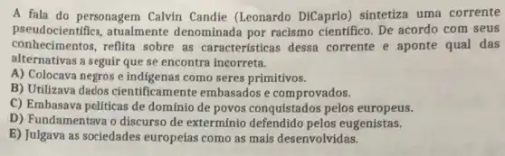 A fala do personagem Calvin Candie (Leonardo DiCaprio) sintetiza uma corrente
pseudocientífica atualmente denominada por racismo científico.De acordo com seus
conhecimentos,reflita sobre as características dessa corrente e aponte qual das
alternativas a seguir que se encontra incorreta.
A) Colocava negros e indigenas como seres primitivos.
B) Utilizava dados cientificamente embasados e comprovados.
C) Embasava políticas de domínio de povos conquistados pelos europeus.
D) Fundamentava o discurso de exterminio defendido pelos eugenistas.
E) Julgava as sociedades europeias como as mais desenvolvidas.