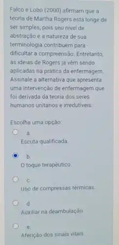 Falco e Lobo (2000)afirmam que a
teoria de Martha Rogers está longe de
ser simples, pois seu nivel de
abstração e a natureza de sua
terminologia contribuem para
dificultar a compreensão Entretanto
as ideias de Rogers já vêm sendo
aplicadas na prática da enfermagem
Assinale a alternativa que apresenta
uma intervenção de enfermagem que
foi derivada da teoria dos seres
humanos unitários e irredutiveis.
Escolha uma opção:
a.
Escuta qualificada.
b.
toque terapêutico.
C.
Uso de compressas térmicas.
d.
Auxiliar na deambulação.
e.
Aferição dos sinais vitais.