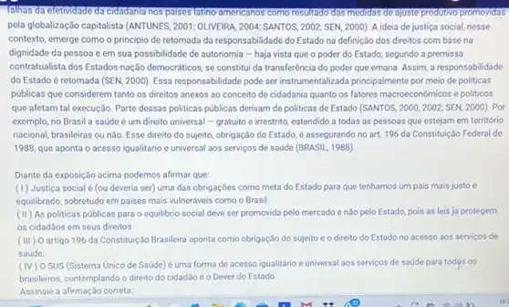 fallhas da efetividade da cidadanta nos palses latino-americanos como resultado das medidas de ajuste produtivo promovidas
pela globalização capitalista (ANTUNES 2001; OLIVEIRA, 2004; SANTOS 2002; SEN, 2000). A ideia de justiça social,nesse
contexto, emerge como o princípio de retomada da responsabilidade do Estado na definição dos direitos com base na
dignidade da pessoa e em sua possibilidade de autonomia - haja vista que o poder do Estado, segundo a premissa
contratualista dos Estados-nação democráticos, se constitui da transferência do poder que emana. Assim, a responsabilidade
do Estado é retomada (SEN, 2000). Essa responsabilidade pode serinstrumentalizada principalment por meio de politicas
públicas que considerem tanto os direitos anexos ao conceito de cidadania quanto os fatores macroeconômicos e politicos
que afetam tal execução Parte dessas politicas públicas derivam de politicas de Estado (SANTOS, 2000,2002;SEN,2000) Por
exemplo, no Brasil a saúde é um direito universal - gratuito e irrestrito, estendido a todas as pessoas que estejam em território
nacional, brasileiras ou não Esse direito do sujeito obrigação do Estado, é assegurando no art. 1196 da Constituição Federal de
1988, que aponta o acesso igualitário e universal aos serviços de saúde (BRASIL, 1988)
Diante da exposição acima podemos afirmar que:
(1) Justiça social é (ou deveria ser)uma das obrigações como meta do Estado para que tenhamos um pais mais justo e
equilibrado, sobretudo em paises mais vulneráveis como o Brasil.
(II) As politicas públicas para o equilibrio social deve ser promovida pelo mercado e não pelo Estado, pois as leis já protegem
os cidadãos em seus direitos.
(III) 0 artigo 196 da Constituição Brasileira aponta como obrigação do sujeito e 0 direito do Estado no acesso aos servicos de
saúde
(IV) 0 SUS (Sistema Unico de Saúde) é uma forma de acesso igualitário e universal aos serviços de saúde para todos os
brasileiros, contemplando o direito do cidadão e o Dever do Estado
Assinale a afirmação correta.