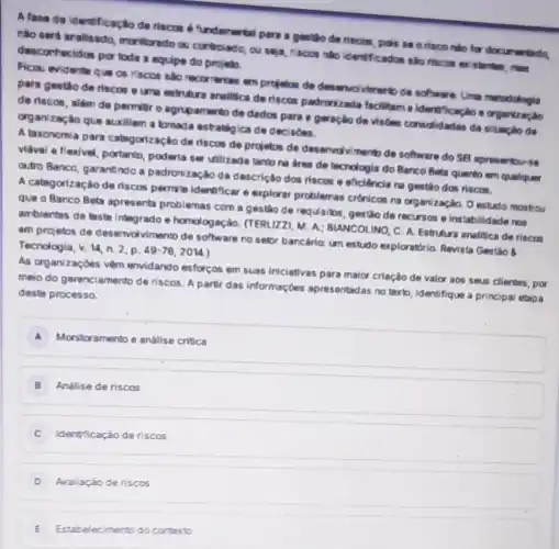 A fase de identificação de riscos 6 'undamertal pera a gestlo de riscos, pois so o risco nice for documentado.
nào seri aralisado, monitordo ou controlado, ou seja riscos nǎo identificados sko riscon existemten, mas
desconhecidos por toda equipe do projeb
Ficau evidente que os riscos sao recorrentes am projetos de desenvovirento de sohware Uma merodologis
para gestio de riscos eurne estruture analitice de riscos padrorizada facilitam a identificaplao e organização
da riscos, além de permitro agrupamento de dados para a geração de visôen consolidadas da Nuaçao da
organização que suxiliem a tomada estratiglca de decisoes.
A.taxenomia para catagorização de riscos de projetos de deservolvimento de software do SB apresentor-18
vidvel a flexivel, portanto poderia ser utilizada tanin na area de tecnologia do Banco Beta quarto em qualquer
outro Banco, garantindo a padronização da descrição dos riscos e eficiencia na gestio dos riscos.
A categorizaçào de riscos permits identificar e explorar problemas crónicos na organização. Destido mostro
que o Banco Beb apresenta problemas com a gestáo de requisibs, gestio de recursos e instabilidade not
ambientes de lesta integrado e homologação. (TERUZZ M. A; BLANCOLINO C. A. Estrutura analitica deriscos
em projetos de deservolvimento de software no setor bancário: um estudo exploratéris.Revista Gestio 8 Tecnologia, b.14,n.2,p.49-76,2014.
As organizaçdes vềm envidando esforços em suas iniciativas para maior criação de valor aos seus clientes por
meio do gerenciamento de riscos. A partir das informaçbes apresentadas notextb identifique a principal etapa
deste processo.
A Monitoramento e andilise critica
B Andlise de riscos
C Identificação de riscos
D Analação de riscos
E Estabelecimento do conterto