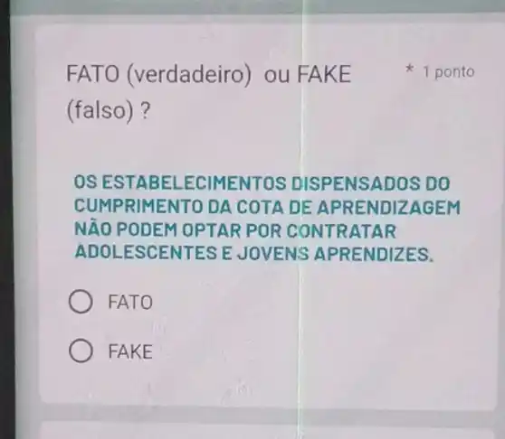 FATO (verdadeiro) ou FAKE
(falso)?
OS ESTABEL ECIMENTOS DISPENSADOS DO
CUMPRIMENTO DA COTA DE APRENDIZAGEM
NĂO PODEM OPTAR POR CONTRATAR
ADOLESCENTES E JOVENS APRENDIZES.
FATO
FAKE
1 ponto