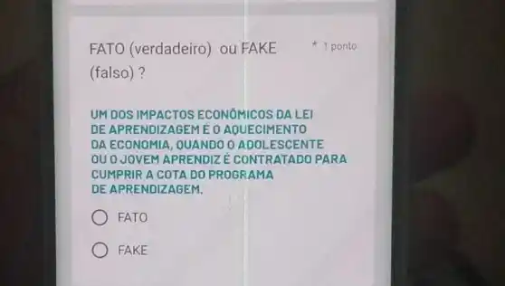 FATO (verdadeiro) ou FAKE
(falso)?
UMDOS IMPACTOS ECONOMICOS DAL El
DEAP RENDIZ AGEM EOAO UECIM IENTO
DAEC ONOMIA , OUANDO OADO LESC ENTE
ouoJ OVEM APRE NDIZE CONT RATAD OPAR A
CUMP RIR A C OTA D 0 PRO GRAM A
DEAP REND IZAGE M.
FATO
FAKE
1 ponto