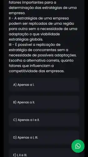 fatores importantes para a
determinação das estratégias de uma
empresa.
ll - A estratégias de uma empresa
podem ser replicadas de uma regiāo
para outra sem a necessidade de uma
adaptação o que viabilidade
estratégias globais.
III - É possivel a replicação de
estratégia de concorrentes : sem a
necessidade de possiveis adaptações
Escolha a alternative correta, quanto
fatores que influenciam a
competitividade das empresas.
A) Apenas a I.
B) Apenas a II.
C Apenas ale II.
D) Apenas a I, III.
E) I,II e III.