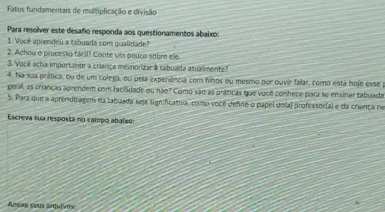 Fatos fundamentais de multiplicação e divisão
Para resolver este desafio responda aos questionamentos abaixo:
1. Você aprendeu a tabuada com qualidade?
2. Achou o processo fácil? Conte um pouco sobre ele
3. Você acha importante a criança memorizar tabuada atualmente?
4. Na sua prática ou de um colega ou pela experiencia com filhos ou mesmo por ouvir falar, como está hoje esse
geral, as crianças aprendem com facilidade ou nao?Como sao as práticas que você conhece para se ensinar tabuada
5. Para que a aprendizagem da tabuada seja significativa; como-vocé define o papel do(a)professor(a)e da criança ne
Escreva sua resposta no campo abaixo:
Anexe seus arquivos: