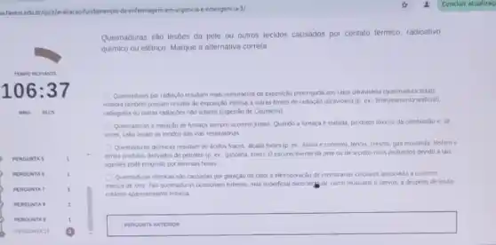 a faveniedu briquiz/availacao-fundamentos da enfermagem-em-urgencia -emergencia-3/
Queimaduras são lesbes da pele ou outros tecidos causados por contato termico radioativo,
quimico ou eletrico. Marque a alternativa correta
Quemaduras por radiação resultarn mais comumente de exposição protongada aos raios ultravioleta (queimadura solar)
embora tambem possam resultar de exposição intensa a outras tontes de radisção ultravioleta (p. ex, bronzeamento artificial).
radiografis ou curras radiaçbes não solares (ingestão de Causticos)
Quemaduras e inalação de Aumaga sempre occrrem juntas Quando a fumaça e inalada, produtos tóxicos da combustão e, as
vezes, calor lesam os tecidos das was respirationas
Quemaduras quimicas resultam de acidos fracos, dicalis fortes (p. ex, lixivia e cimento), lendis, cresois, gát mostarda, lósforo e
cerios produtos derivados de petroleo (p. ex...gasoina tiner) O escureomenio da pele ou de tecidos mais profundos devido a tais
agentes pode progredir por diversas horas
Queimaduras eletricas sho causadas por geração de calor e eletroporação de membranas celulares associada a correnie
macica de lons. Taus queinaduras ocasionam extenso, mas superficial dano tertilisal, como musculos e nervos, a despeto de lesâo
cuthnea aparentemente minima
square 
stainless