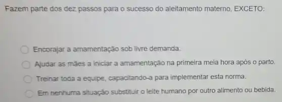 Fazem parte dos dez passos para o sucesso do aleitamento materno, EXCETO:
Encorajar a amamentação sob livre demanda.
Ajudar as mães a iniciar a amamentação na primeira meia hora após o parto.
Treinar toda a equipe , capacitando-a para implementar esta norma.
Em nenhuma situação substituir o leite humano por outro alimento ou bebida.