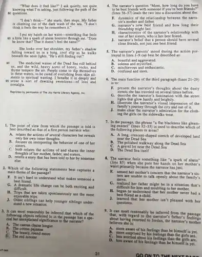"What does it feel like?"I ask quietly, not quite
knowing what I'm asking, just following the path of the
80 questions.
"I don't think" she starts, then stops. My father
is climbing out of the dark wash of the sea. "I don't
think it feels the way he remembers it."
I put my hands on ber waist-something that feels
85 a little like a spark of alarm bounces through me. "Does
be know that?"That it doesn'feel the same?"
Sbe looks over her shoulder, my father's shadow
falling toward us in a long, cool slip as he walks
beneath the neon lights. "He s still finding out."
so The medicinal waters of the Dead Sea roll behind
us, and the wild, heavy scent of boney, rocks, and
thyme tempers the air.People come to dip themselves
in these waters, to be cured of everything from skin ail.
95 sense a sort of dawning sweetness-of loss and
ments to spiritual wasting. I breathe it's deeply and
nostalgia.
Reprinted by permission of The Joy Marris Literary Agency, InC.
1. The point of view from which the passage is told is
best described as that of a first person narrator who:
A. relates the actions of several characters but reveals
only her own inner thoughts.
B. focuses on interpreting the behavior of one of her
sisters.
C. both relates the actions of and shares the inner
thoughts of her mother.father, and sisters.
D. retells a story that has been told to her by someone
else.
2. Which of the following statements best captures a
main theme of the passage?
F. It isn't hard to understand what makes someone a
best friend.
G. A dramatic life change can be both exciting and
difficult.
H. Trips that are taken spontancously are the most
enjoyable trips.
J. Older siblings can help younger siblings under.
stand a new situation.
3. It can most reasonably be inferred that which of the
following objects referred to in the passage has a spe-
cial but unexplained significance to the narrator?
B. The cotton pajamas
A. The canvas chaise longue
4. The narrator's question "Mom how long do you have
to be best friends with someone if you're best friends?"
Clines 56-57 leads the two into a discussion about the:
F. dynamics of the relationship between the narra-
tor's mother and father.
G. narrator's new best friend and how long their
friendship might last.
H. cha acteristics of the narrator's relationship with
one of her sisters.who is her best friend.
J. narrator's belief that a person should have several
close friends, not just one best friend.
5. The narrator's parents' mood during the action por-
trayed in lines 1-9 can best be described as:
A. boastful and aggravated.
B. solemn and mystified.
C. mischievous and enthusiastic
D. confused and stern.
6. The main function of the third paragraph (lines 21-29
is to:
F. present the narrator's thoughts about the dusty
streets she has traveled on several times before.
G. describe the narrator's fascination with the street
lights that glow bazily and brightly.
H. illustrate the narrator's visual impression of the
family's journey through the city and out of it.
J. make clear the narrator's admiration for the cloth-
ing the girls on the sidewalks wear.
7. In the passage, the phrase "a flat blackness like gleam-
ing enamel" (lines 32-33) is used to describe which of
the following places or areas?
A. A long, crescent-shaped stretch of developed land
near the Dead Sea
B. The polished walkway along the Dead Sea
C. A gravel lot near the Dead Sea
D. The Dead Sea itself
8. The narrator feels something like "a spark of alarm"
(line 85) when she puts her hands on her mother's
waist primarily because the narrator has just:
F. sensed her mother's concern that the narrator's sis.
ters are unable to talk openly about the family's
move.
G. realized her father might be in a situation that's
difficult for him and troubling to her mother.
H. began to understand that her mother never had a
best friend as a child.
J. learned that her mother isn't pleased with her
questions.
9. It can most reasonably be inferred from the passage
that, with regard to the narrator's father'
about having returned to Jordan, the narrator's mother
believes she is:
A. more aware of his feelings than he himself is yet.
C. less worried about his feelings than the girls are.
B. more surprised by his feelings than the girls are.
D. less aware of his feelings than he himself is yet.
GO ON TO THE