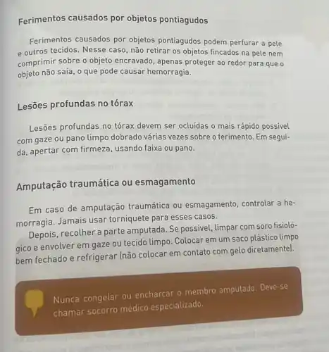 Ferimentos causados por objetos pontiagudos
Ferimentos causados por objetos pontiagudos podem perfurar a pele
e outros tecidos. Nesse caso, não retirar os objetos fincados na pele nem
comprimir sobre o objeto encravado, apenas proteger ao redor para que o
objeto não saia, o que pode causar hemorragia.
Lesões profundas no torax
Lesões profundas no tórax devem ser ocluídas o mais rápido possivel
com gaze ou pano limpo dobrado várias vezes sobre o ferimento Em segui-
da, apertar com firmeza usando faixa ou pano.
Amputação traumática ou esmagamento
Em caso de amputação traumática ou esmagamento controlar a he-
morragia. Jamais usar torniquete para esses casos.
Depois, recolher a parte amputada. Se possivel, limpar com soro fisioló-
gico e envolver em gaze ou tecido limpo Colocar em um saco plástico limpo
bem fechado e refrigerar (não colocar em contato com gelo diretamente).
Nunca congelar ou encharcar o membro amputado. Deve-se
chamar socorro médico especializado.