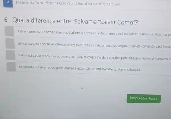 Ferramenta "Novo Slide" na guia Página Inicial ou o atalho CTRL+M.
6 - Qual a diferença entre "Salvar"e "Salvar Como"?
Salvar como nào permite que vocé altere o nome ou o local que você irá salvar o arquivo. Já salvar p
Salvar, salvará apenas as ultimas alteraçóes feitase nào o resto do arquivo. Salvar como, salvard todas
Salvar irá salvaro arquivo sobre o atual salvar como the dard opçdes para alterar o nome do arquivo, c
Utilizando o Salvar, vocé pode alterar a extensão do arquivo em qualquer situação.