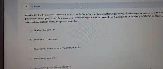 Ferre ira (2010)e Finau (2007) disc utem a ausêi ncia de flexão verbal en Libras, re ssaltando que o ten po é indicado po operadores especificos e
presente em Libras ge ralmente não precisa ser diferenciado linguisticame nte, mas pode sel marcado pe los sinais adverbiais "AGO RA" ou "HOJE". Q
acomp anha os sinais que indicam o presente en Libras?
A Movimentos para trás.
B Movim entos para fr ente.
C
Moviment os plan s ou ausência de movimento.
D Movimento s para cima.
Movimentos para adireita e esquerda