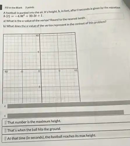 Fill in the Blank 3 points
A football is punted into the air. It's height, I, In feet,aftert seconds is given by the equation
h(t)=-4.9t^2+20.5t+1
a) What is the x-value of the vertex?Round to the nearest tenth.
square 
b) What does the x-value of the vertex represent in the context of this problem?
That number is the maximum height.
That's when the ball hits the ground.
#At that time (in seconds)the football reaches its max height.