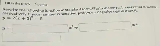 Fill in the Blank 3 points
Rewrite the following function in standard form (Fill in the correct number for a,b, and c
respectively. If your number is negative, just type a negative sign in front it.
y=2(x+3)^2-5
y=square x^2+square x+
square