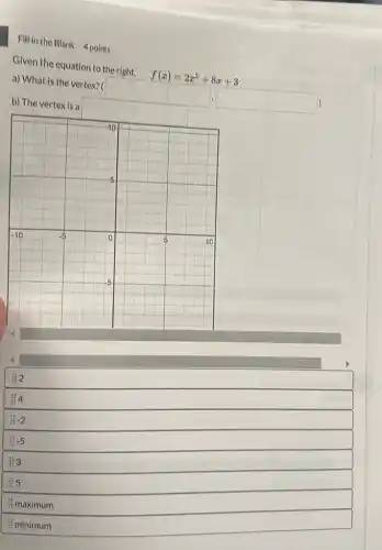 Fill in the Blank 4 points
Given the equation to the right, f(x)=2x^2+8x+3
a) What is the vertex? ( square  square 
2
4
:-2
:-5
&3
i maximum
if minimum