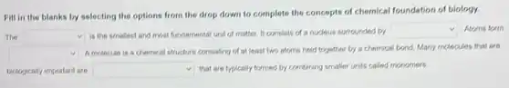 Fill in the blanks by selecting the options from the drop down to complete the concepts of chemical foundation of biology.
The square  is the smallest and most fundamental unit of matter. It consists of a nuclous surrounded by
square  Atoms form
square 
Amolocule is a chemical structure consisting of at loast two atoms held together by a chemical bond. Many molecules that are
biologically important are square  that are fypically formed by combining smaller units called monomers.