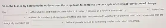 Fill in the blanks by selecting the options from the drop down to complete the concepts of chemical foundation of biology.
The square  is the smallest and most fundamental unit of matter. It consists of a nucleus surrounded by
square  Atoms form
square  A molecule is a chemical
cal structure consisting of at least two atoms held together by a chemical bond. Many molecules that are
biologically important are square  that are typically formed by combining smaller units called monomers.