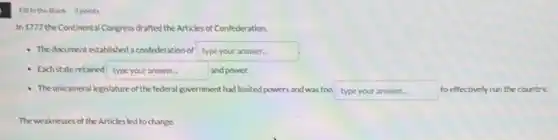 Fillin the Blank 3points
In 1777 the Continental Congress drafted the Articles of Confederation.
- The document established a confederation of type your answer.
- Eachstateretained typeyouranswer and power.
- The unicameral legislature of the federal government had limited powers and was too type your answer........to effectively run the country.
The weaknesses of the Articles led to change.
