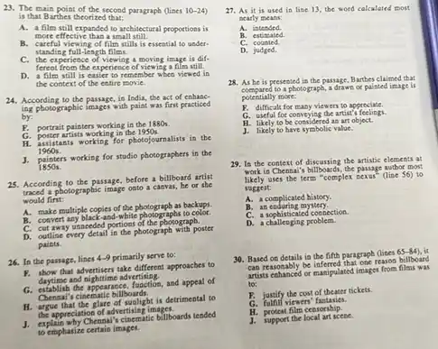 A. a film still expanded to architectural proportions is
more effective than a small still
B. careful viewing of film stills is essential to under.
standing full-length films.
C. the experience of viewing a moving image is dif-
ferent from the experience of viewing a film still.
D. a film still is easier to remember when viewed in
the costext of the entire movie.
24. According to the passage, in India, the act of enhane-
ing photographic images with paint was first practiced
by:
portrait painters working in the 1880s.
H.
poster artists working in the 1950s.
assistants working for photos ournalists in the
1960s.
J. painters working for studio photograpbers in the
1850 s.
25. According to the passage, before a billboard artist
traced a photographic image onto a carvas, he or she
would first:
A. make multiple copies of the photograph as backups.
B. convert any black-and-white photographs to color.
C. cut away unneeded portions of the photograph.
D.
outline every detail in the photograph with poster
paints.
26. In the passage lines 4-9 primarily serve to:
B. thow that advertisem take different approaches to
daytime and nighttime advertising.
G. establish the appearance, function, and appeal of
cinematic billboards.
H. Apple that the glare of wallphis detiment to
the appreciation of advertising imagine.
1. Aplility why Chenual's clocematic bilibourd tended
to emphasize certain images.
27. As it is used in line 13 the word calculated most
tearly means:
28. As he is presented in the passage Barthes claimed that
compared to a photograph, a draws or painted image is
potentially more:
F. difficult for many viewers to approciate.
a useful for conveying the artist's feelings.
H. likely to be considered as art object.
J. likely to have symbolic value.
29. In the context of discussing the artistic elements at
work in Chenna's billboards, the passage autbor most
likely uses the term "complex nexus (line 56) to
suggest:
A. a complicated history.
B. an coduring mystery.
C. a sophisticated cossection.
D. a challenging problem.
30. Based on details in the fifth paragraph (lines
65-84) , it
can reasonably be inferred that one resource billboard
artists collanced or manipulated images from films was
to:
F. justify the cost of theater tickets.
viewers fantasies.
H. protest film censorship.
J. support the local art scene.