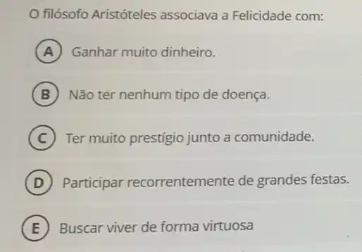 filósofo Aristóteles associava a Felicidade com:
A Ganhar muito dinheiro.
B Não ter nenhum tipo de doença.
C Ter muito prestigio junto a comunidade.
D Participar recorrentemente de grandes festas.
E ) Buscar viver de forma virtuosa